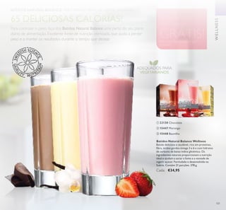 WELLNESS
101
Peça mais informações ao seu
Assessor
SINTA-SE BEM.
PAGUE MENOS.
Cada 4º Batido
GRÁTIS!
BATIDOS NATURAL BALANCE. PARA PERDER PESO DE FORMA SAUDÁVEL.
Para controlar o peso, faça dos Batidos Natural Balance uma parte do seu plano
diário de alimentação. Excelente fonte de nutrição otimizada, que ajuda a perder
peso e a manter os resultados durante o tempo que desejar.
65 DELICIOSAS CALORIAS!
ADEQUADOS PARA
VEGETARIANOS
Batidos Natural Balance Wellness
Batido delicioso e saudável, rico em proteínas,
ibra, ácidos gordos ómega 3 e 6 e com hidratos
de carbono de baixo índice glicémico. Os
ingredientes naturais proporcionam a nutrição
ideal e ajudam a saciar a fome e a vontade de
ingerir açúcar. Formulado e desenvolvido na
Suécia. Contém 21 porções. 378 g.
Cada: €34,95
 15447 Morango
 15448 Baunilha
 22138 Chocolate
WELLNESS



 