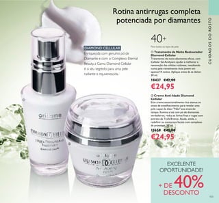  Creme Anti-Idade Diamond
Cellular
Este creme excecionalmente rico atenua os
sinais de envelhecimento para revelar uma
pele capaz de dizer "Não" aos sinais do
tempo. Ilumina a tez com pó de diamantes
verdadeiros, reduz as linhas inas e rugas com
extrato de Trufa Branca. Ajuda, ainda, a
redeinir os contornos faciais com complexo
de proteínas. 50 ml.
13659 €42,00
€24,95
 Tratamento de Noite Restaurador
Diamond Cellular
Tratamento de noite altamente eicaz, com
Cellular Sal Acid para ajudar a melhorar a
renovação das células cutâneas, resultando
numa pele visivelmente mais jovem em
apenas 14 noites. Aplique antes de se deitar.
30 ml.
18437 €42,00
€24,95
DIAMOND CELLULAR
Enriquecida com genuíno pó de
Diamante e com o Complexo Eternal
Beauty, a Gama Diamond Cellular
é o seu segredo para uma pele
radiante e rejuvenescida.
CUIDADOSDOROSTO
EXCELENTE
OPORTUNIDADE!
+ DE 40%DESCONTO
Para todos os tipos de pele
40+
Rotina antirrugas completa
potenciada por diamantes
103


 