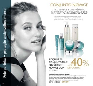 104
Conjunto True Perfection NovAge
Conjunto de cuidados do rosto advanced performing. Hidrata intensamente,
puriica e ajuda a aperfeiçoar a pele, para uma tez revigorada e radiante.
Potenciado pelos extratos de Albizia julibrissin e de Células Estaminais
Vegetais de Açaí. Contém 6 produtos de tamanho standard.
28970 €154,00 €89,00
Peleperfeita+proteçãoantienvelhecimento CONJUNTO NOVAGE
POUPE €65
ADQUIRA O
CONJUNTO TRUE
PERFECTION
NOVAGE COM
+ DE40%DESCONTO
*
Clinicamente comprovado comparando a utilização de uma
limpeza e o creme de dia NovAge com a utilização da rotina
NovAge completa para True Perfection, Ecollagen e Ultimate Lift
AO UTILIZAR A ROTINA DIÁRIA DE
CUIDADOS DO ROSTO NOVAGE, OBTERÁ
PELO MENOS 7X MELHORES RESULTADOS*
 