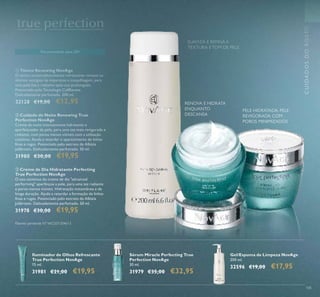 105
 Creme de Dia Hidratante Perfecting
True Perfection NovAge
O uso contínuo do creme de dia "advanced
performing" aperfeiçoa a pele, para uma tez radiante
e poros menos visíveis. Hidratação instantânea e de
longa duração. Ajuda a retardar a formação de linhas
inas e rugas. Potenciado pelo extrato de Albizia
Julibrissin. Delicadamente perfumado. 50 ml.
31978 €30,00 €19,95
 Cuidado de Noite Renewing True
Perfection NovAge
Creme de noite intensamente hidratante e
aperfeiçoador da pele, para uma tez mais revigorada e
radiante, com poros menos visiveis com a utilzação
contínua. Ajuda a retardar o aparecimento de linhas
inas e rugas. Potenciado pelo extrato de Albizia
julibrissin. Delicadamente perfumado. 50 ml.
31980 €30,00 €19,95
RENOVA E HIDRATA
ENQUANTO
DESCANSA
PELE HIDRATADA, PELE
REVIGORADA COM
POROS MINIMIZADOS
 Tónico Renewing NovAge
O tónico antienvelhecimento refrescante remove os
últimos vestígios de impurezas e maquilhagem, para
uma pele lisa e radiante após uso prolongado.
Potenciado pela Tecnologia CellRenew.
Delicadamente perfumado. 200 ml.
32128 €19,00 €12,95
CUIDADOSDOROSTO
Recomendado para 20+
Patente pendente Nº WO201304613
Gel/Espuma de Limpeza NovAge
200 ml.
32596 €19,00 €17,95
Sérum Miracle Perfecting True
Perfection NovAge
30 ml.
31979 €35,00 €32,95
Iluminador de Olhos Refrescante
True Perfection NovAge
15 ml.
31981 €21,00 €19,95
SUAVIZA E REFINA A
TEXTURA E TOM DE PELE



 