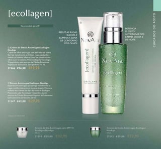 107
CUIDADOSDOROSTO
 Sérum Antirrugas Ecollagen NovAge
Supersérum antirrugas que corrige visivelmente as
rugas e uniformiza o tom e textura da pele. Potencia
o efeito dos cremes de dia e de noite de Ecollagen.
Potenciado pela Tecnologia Tripeptídica e pelo
extrato de Células Estaminais Vegetais de Solanaceae.
Delicadamente perfumado. 30 ml.
31547 €42,00 €29,95
 Creme de Olhos Antirrugas Ecollagen
NovAge
Creme de olhos antirrugas com aplicador de esfera.
Corrige visivelmente as linhas e rugas, ajudando a
reduzir as bolsas e olheiras, para um contorno dos
olhos suave e radiante. Potenciado pela Tecnologia
Tripeptídica e pelo extrato de Células Estaminais
Vegetais de Solanaceae. Sem perfume. 15 ml.
31546 €26,00 €19,95
REDUZ AS RUGAS,
SUAVIZA E
ILUMINA A ZONA
DE CONTORNO
DOS OLHOS
POTENCIA
O EFEITO
ANTIRRUGAS DOS
CREMES DE DIA E
DE NOITE
Creme de Noite Antirrugas Ecollagen
NovAge
50 ml.
31545 €35,00 €32,95
Creme de Dia Antirrugas com SPF 15
Ecollagen NovAge
50 ml.
31544 €35,00 €32,95
Recomendado para 30+
Patente Nº SE531484


 