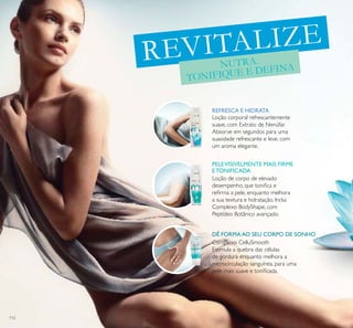 112
REVITALIZE
NUTRA.
TONIFIQUE E DEFINA
Loção corporal refrescantemente
suave, com Extrato de Nenúfar.
Absorve em segundos para uma
suavidade refrescante e leve, com
um aroma elegante.
Loção de corpo de elevado
desempenho, que toniica e
reirma a pele, enquanto melhora
a sua textura e hidratação. Inclui
Complexo BodyShape, com
Peptídeo Botânico avançado.
Complexo CelluSmooth
Estimula a quebra das células
de gordura enquanto melhora a
microcirculação sanguínea, para uma
pele mais suave e toniicada.
REFRESCA E HIDRATA
PELEVISIVELMENTE MAIS FIRME
ETONIFICADA
DÊ FORMA AO SEU CORPO DE SONHO
 