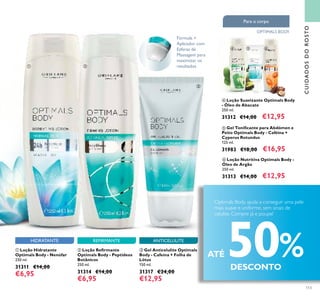 113
REFIRMANTE ANTICELULITEHIDRATANTE
CUIDADOSDOROSTO
Fórmula +
Aplicador com
Esferas de
Massagem para
maximizar os
resultados
 Loção Hidratante
Optimals Body - Nenúfar
250 ml.
31311 €14,00
€6,95
 Loção Reirmante
Optimals Body - Peptídeos
Botânicos
250 ml.
31314 €14,00
€6,95
 Gel Anticelulite Optimals
Body - Cafeína + Folha de
Lótus
150 ml.
31317 €24,00
€12,95
ATÉ 50%DESCONTO
Optimals Body ajuda a conseguir uma pele
mais suave e uniforme, sem sinais de
celulite. Compre já e poupe!
 Loção Suavizante Optimals Body
- Óleo de Abacate
250 ml.
31312 €14,00 €12,95
 Loção Nutritiva Optimals Body -
Óleo de Argão
250 ml.
31313 €14,00 €12,95
 Gel Toniicante para Abdómen e
Peito Optimals Body - Caféina +
Cyperus Rotundus
125 ml.
31983 €18,00 €16,95
Para o corpo
OPTIMALS BODY
 

  
 