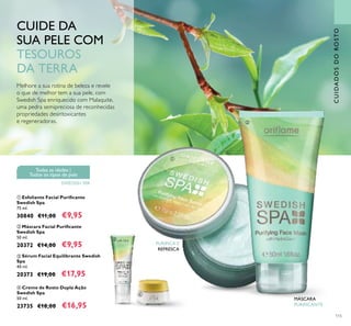 115
 Máscara Facial Puriicante
Swedish Spa
50 ml.
20372 €14,00 €9,95
 Sérum Facial Equilibrante Swedish
Spa
40 ml.
20373 €19,00 €17,95
Melhore a sua rotina de beleza e revele
o que de melhor tem a sua pele, com
Swedish Spa enriquecido com Malaquite,
uma pedra semipreciosa de reconhecidas
propriedades desintoxicantes
e regeneradoras.
CUIDE DA
SUA PELE COM
TESOUROS
DA TERRA
 Creme de Rosto Dupla Ação
Swedish Spa
50 ml.
23735 €18,00 €16,95
 Esfoliante Facial Puriicante
Swedish Spa
75 ml.
30840 €11,00 €9,95
PURIFICA E
REFRESCA
Todas as idades |
Todos os tipos de pele
SWEDISH SPA
CUIDADOSDOROSTO




MÁSCARA
PURIFICANTE
 