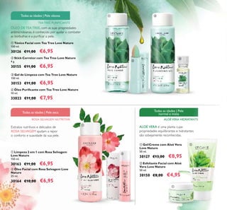 116
 Óleo Facial com Rosa Selvagem Love
Nature
25 ml.
30164 €10,00 €6,95
 Limpeza 2 em 1 com Rosa Selvagem
Love Nature
150 ml.
30163 €11,00 €6,95  Esfoliante Facial com Aloé
Vera Love Nature
50 ml.
30150 €8,00 €4,95
Extratos nutritivos e delicados de
ROSA SELVAGEM ajudam a repor
o conforto e suavidade da sua pele.
ALOÉ VERA é uma planta cujas
propriedades equilibrantes e hidratantes
são sobejamente reconhecidas.
ROSA SELVAGEM NUTRITIVA
Todas as idades | Pele seca
TEA TREE PURIFICANTE
Todas as idades | Pele oleosa
ALOÉVERA HIDRATANTE
Todas as idades | Pele
normal e mista
 Gel/Creme com Aloé Vera
Love Nature
50 ml.
30127 €13,00 €8,95








 Tónico Facial com Tea Tree Love Nature
150 ml.
30126 €11,00 €6,95
 Stick Corretor com Tea Tree Love Nature
4 g.
30155 €11,00 €6,95
 Gel de Limpeza com Tea Tree Love Nature
150 ml.
30153 €11,00 €6,95
ÓLEO DE TEA TREE, com as suas propriedades
antimicrobianas, é conhecido por ajudar a combater
as borbulhas e a puriicar a pele.
 Óleo Puriicante com Tea Tree Love Nature
10 ml.
33023 €11,00 €7,95
 