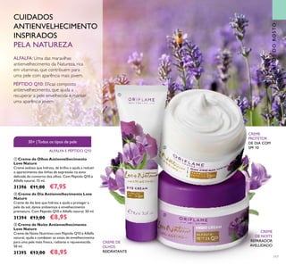 117
CUIDADOSDOROSTO
CUIDADOS
ANTIENVELHECIMENTO
INSPIRADOS
PELA NATUREZA
ALFALFA: Uma das maravilhas
antienvelhecimento da Natureza, rica
em vitaminas, que contribuem para
uma pele com aparência mais jovem.
PÉPTIDO Q10: Eicaz composto
antienvelhecimento, que ajuda a
recuperar a pele envelhecida e manter
uma aparência jovem.
CREME
PROTETOR
DE DIA COM
SPF 10
CREME
DE NOITE
REPARADOR
AVELUDADO
CREME DE
OLHOS
REIDRATANTE
30+ |Todos os tipos de pele
ALFALFA E PÉPTIDO Q10



 Creme de Noite Antienvelhecimento
Love Nature
Creme de Noite Nutritivo com Péptido Q10 e Alfalfa
natural, ajuda a combater os sinais de envelhecimento
para uma pele mais fresca, radiante e rejuvenescida.
50 ml.
31395 €13,00 €8,95
 Creme de Olhos Antienvelhecimento
Love Nature
Creme sedoso que hidrata, dá brilho e ajuda a reduzir
o aparecimento das linhas de expressão na zona
delicada do contorno dos olhos. Com Péptido Q10 e
Alfalfa natural. 15 ml.
31396 €11,00 €7,95
 Creme de Dia Antienvelhecimento Love
Nature
Creme de dia leve que hidrata e ajuda a proteger a
pele do sol, danos ambientais e envelhecimento
prematuro. Com Péptido Q10 e Alfalfa natural. 50 ml.
31394 €13,00 €8,95
 