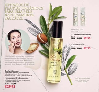 118
Óleo Facial Ecobeauty
Ofereça à pele sedenta de nutrição o amor e o
cuidado que ela merece. Óleo intensamente
hidratante que nutre e suaviza a pele com Extrato de
Algodão e Óleo de Argão orgânico. Rico em Vitamina
E e nutrientes essenciais para revigorar a pele.
Perfeito como cuidado de noite. Sem parabenos.
Certiicado Orgânico. 50 ml.
32201 €42,00
€29,95
Puro requinte para a
sua pele, com um
aroma suave
PARA TODOS OS
TIPOS DE PELE
 
EXTRATOS DE
PLANTAS ORGÂNICOS
PARA UMA PELE
NATURALMENTE
SAUDÁVEL
Selecionámos alguns dos ingredientes
e extratos mais requintados, naturais
e orgânicos, repletos de benefícios
naturais e sem parabenos, para ajudar
a manter uma pele saudável e radiante.
 Leite de Limpeza Ecobeauty
200 ml.
32197 €19,00 €17,95
 Tónico Ecobeauty
200 ml.
32198 €19,00 €17,95
 