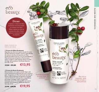 119
 Creme de Olhos Ecobeauty
Diga adeus aos olhos com aspeto cansado! O creme
de olhos hidratante revitaliza e ilumina a pele delicada
do contorno de olhos. Enriquecido com Óleo
Arando Vermelho do Ártico, rico em antioxidantes, e
Óleo de Sementes de Espinheiro Marítimo para
ajudar a revigorar a pele enquanto diminui os sinais
de fadiga. Sem parabenos. Certiicado Natural e
Fairtrade. 15 ml.
32200 €21,00 €13,95
 Creme de Rosto Ecobeauty
Pele amarelada e com aspeto cansado? Agora não!
Creme intensamente hidratante que nutre e ilumina a
pele. Enriquecdo com Óleo de Arando Vermelho do
Ártico e Óleo de Semente de Espinheiro Marítimo
ricos em Vitamina E, ácidos gordos e antioxidantes
para ajudar a proteger a pele e manter a sua
hidratação natural. O resultado? Pele mais suave e
luminosa. Sem parabenos. Certiicado Natural e
Fairtrade. 50 ml.
32199 €30,00 €19,95
PARA TODOS OS
TIPOS DE PELE
Tão rico e
cremoso, este
creme é tudo o
que precisa
Suaviza e hidrata
a zona frágil do
contorno dos
olhos
Dicas:
• Aplique o Creme de Olhos
Ecobeauty com leves toques
no contorno dos olhos.
Utilize-o apenas na zona de
contorno dos olhos. Nunca
aplique os cremes de olhos
na pálpebra.
CUIDADOSDOROSTO


 