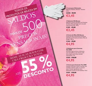 12
 Creme de Mãos Silk Beauty
Creme de mãos intensamente hidratante
infundido com Proteínas de Seda e Óleo de
Onagra. 100 ml.
31363 €9,00
€4,95
 Esfoliante para Cutículas
The ONE
Fórmula em gel nutritivo e hidratante,
com microesferas, que remove a pele
seca e áspera, para umas cutículas
mais bonitas. 7 ml.
31035 €10,00
€4,95
 Creme para Cutículas The ONE
Luxuoso creme para unhas e cutículas, que
revitaliza e hidrata a pele e as cutículas
secas. Contém ingredientes ultra-
hidratantes. Aroma rico de amêndoa. 10 ml.
31031 €10,00
€4,95
 Luvas para Hidratação
Materiais: Poliéster, Elastano. Tamanho
único.
26406 €8,00
€3,45
 Sabonete Silk Beauty
Sabonete cremoso infundido com Proteínas
de Seda e Óleo de Onagra para uma pele
suave durante 24H. 100 g.
31281 €5,00
€2,45
MIME AS SUAS MÃOS COM
UMA FRESCURA TOTAL
ATÉ 55%
DESCONTO
PREÇOS
SENSACIONAIS!

TODOS OS
PRODUTOS DE BELEZA EM
SALDOS
MAIS DE 500
 