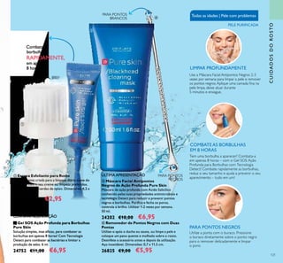 121
CUIDADOSDOROSTO
Combata as
borbulhas
RAPIDAMENTE,
em apenas
8 horas!
PARA PONTOS NEGROS
Utilize a ponta com o buraco. Pressione
o buraco diretamente sobre o ponto negro
para o remover delicadamente e limpar
o poro.
COMBATEAS BORBULHAS
EM 8 HORAS
Tem uma borbulha a aparecer? Combata-a
em apenas 8 horas – com o Gel SOS Ação
Profunda para Borbulhas com Tecnologia
Detect! Combate rapidamente as borbulhas,
reduz o seu tamanho e ajuda a prevenir o seu
aparecimento – tudo em um!
Todas as idades | Pele com problemas
PELE PURIFICADA
LIMPAR PROFUNDAMENTE
PARA PONTOS
NEGROS
PARA PONTOS
BRANCOS
Use a Máscara Facial Antipontos Negros 2-3
vezes por semana para limpar a pele e remover
os pontos negros.Aplique uma camada ina na
pele limpa, deixe atuar durante
5 minutos e enxague.




 Removedor de Pontos Negros com Duas
Pontas
Utilize-o após o duche ou sauna, ou limpe a pele e
coloque um pano quente e molhado sobre o rosto.
Desinfete o acessório antes e depois da utilização.
Aço inoxidável. Dimensões: 0,7 x 11,5 cm.
26825 €9,00 €5,95
 Escova Esfoliante para Rosto
Especialmente criada para a limpeza diária suave do
seu rosto com o seu creme ou limpeza preferidos.
Material: PS com cerdas de nylon. Dimensões: 4,2 x
6,5 cm.
9507 €4,00 €2,95
 Gel SOS Ação Profunda para Borbulhas
Pure Skin
Solução simples, mas eicaz, para combater as
borbulhas em apenas 8 horas! Com Tecnologia
Detect para combater as bactérias e limitar a
produção de sebo. 6 ml.
24752 €11,00 €6,95
 Máscara Facial Antipontos
Negros de Ação Profunda Pure Skin
Máscara de ação profunda com Ácido Salicílico
conhecido pelas suas propriedades antimicrobiais e
tecnologia Detect para reduzir e prevenir pontos
negros e borbulhas. Puriica e fecha os poros,
controla o brilho. Utilizar 1-2 vezes por semana.
50 ml.
24202 €10,00 €6,95ÚLTIMA APRESENTAÇÃO
ÚLTIMA APRESENTAÇÃO
 