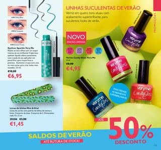 TONSTRENDY,ACABAMENTOSUPERBRILHANTE
33176
Glossy
Purple
33178
Blue
Candy
33177
Orange
Syrup
33175
Juicy
Pink
31911 Navy Blue
31912 Turquoise
31912Turquoise
31913 Green Forest
33176GlossyPurple
33175JuicyPink
33178
BlueCandy
33177OrangeSyrup
Eyeliner Sparkle Very Me
Realce os seus olhos com um toque
intenso de cor brilhante! O glorioso
eyeliner líquido adere suavemente
com a ajuda do seu aplicador em
pincel ino, para traços inos e
precisos. Aumente o traço com uma
ou mais cores, para criar looks mais
ousados. 3,5 ml.
€10,00
€6,95
Limas de Unhas Mint & Kiwi
Limas de cartão com padrão de folhas de menta e
kiwis. Conjunto de duas. Conjunto de 2. Dimensões:
cada 13 x 2 cm.
28286 €3,00
€1,45
UNHAS SUCULENTAS DEVERÃO
Verniz em quatro tons atuais com
acabamento superbrilhante, para
suculentos looks de verão.
Verniz Candy Gloss Very Me
8 ml.
€8,00
€4,95
NOVO
EDIÇÃO LIMITADA
PROMOÇÕES
125
50%DESCONTOATÉ RUTURA DE STOCK!
SALDOS DEVERÃO
ATÉ
 