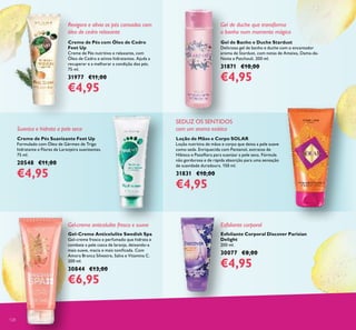 128
Esfoliante corporal
Gel de duche que transforma
o banho num momento mágico
Creme de Pés com Óleo de Cedro
Feet Up
Creme de Pés nutritivo e relaxante, com
Óleo de Cedro e ativos hidratantes. Ajuda a
recuperar e a melhorar a condição dos pés.
75 ml.
31977 €11,00
€4,95
Creme de Pés Suavizante Feet Up
Formulado com Óleo de Gérmen de Trigo
hidratante e Flores de Laranjeira suavizantes.
75 ml.
20548 €11,00
€4,95
Gel-Creme Anticelulite Swedish Spa
Gel-creme fresco e perfumado que hidrata e
combate a pele casca de laranja, deixando-a
mais suave, macia e mais toniicada. Com
Amora Branca Silvestre, Salva e Vitamina C.
200 ml.
30844 €13,00
€6,95
Gel-creme anticelulite fresco e suave
Loção de Mãos e Corpo SOLAR
Loção nutritiva de mãos e corpo que deixa a pele suave
como seda. Enriquecida com Pantenol, extratos de
Hibisco e Passilora para suavizar a pele seca. Fórmula
não gordurosa e de rápida absorção para uma sensação
de suavidade duradoura. 150 ml.
31831 €10,00
€4,95
SEDUZ OS SENTIDOS
com um aroma exótico
Gel de Banho e Duche Stardust
Delicioso gel de banho e duche com o encantador
aroma de Stardust, com notas de Ameixa, Dama-da-
Noite e Patchouli. 200 ml.
31871 €10,00
€4,95
Esfoliante Corporal Discover Parisian
Delight
200 ml.
30077 €8,00
€4,95
Suaviza e hidrata a pele seca
Revigora e alivia os pés cansados com
óleo de cedro relaxante
 