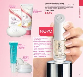 13
EMDESTAQUE
 Sérum de Unhas 5 em 1 The ONE
Nutra as unhas secas e quebradiças com o Sérum de Unhas 5 em 1
The ONE. Enriquecido com extratos de plantas e minerais, este
sérum rico, de fácil aplicação, hidrata, suaviza e revitaliza as unhas
fracas, reparando a sua força e lexibilidade. 8 ml.
32580 €10,00
€4,95
NOVO
LIMPEZA SUAVE
E GENTIL
HIDRATA
INTENSIVAMENTE
AS MÃOS
• Hidrata as unhas secas e
quebradiças
• Enriquecido com extratos de
plantas, ricos em nutrientes e
minerais para uma revitalização
da unha
• Ajuda as unhas a crescerem mais
fortes e maleáveis
• Ajuda a recuperar a aparência
saudável das unhas
• Revitaliza e suaviza as unhas
fracas e quebradiças
SUAVIZA
GENTILMENTE
E REMOVE AS
CUTÍCULAS
SUAVIZA A
PELE SECA
NA ZONA DA
UNHA





 