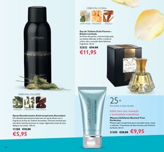 130
JASMIM-ÁRABE MANDARINA SÂNDALO
ORIENTAL FLORAL
Spray Desodorizante Antitranspirante Ascendant
Um desodorizante/antitranspirante em spray eicaz com a
fragrância da Eau de Toilette Ascendant. Fórmula invisível que
não deixa manchas brancas na roupa. Agite bem antes de usar.
Aplique nas axilas. 150 ml.
11280 €10,00
€5,95
Eau de Toilette Eclat Femme -
Edição Limitada
As lores de jasmim, reverenciadas pela
sua beleza delicada, brilho e essência
nobre, são o coração desta fabulosa
fragrância. 30 ml.
32532 €24,00
€11,95
Máscara Esfoliante Renewal True
Perfection
Máscara gel transparente para uma pele suave, macia
e radiante. Tratamento de dez minutos com Enzimas
de Romã. 50 ml.
31309 €20,00 €9,95
ORIENTAL FOUGÈRE
ESTRAGÃO FAVA-TONCACARDAMOMO
Esfolie para uma renovação
e luminosidade instantâneas
25+
Para todos os tipos de pele
 