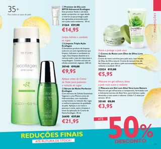131
PROMOÇÕES
 Máscara em Gel com Aloé Vera Love Nature
Máscara em gel refrescante e transparente, formulada com
o hidratante extrato de Aloé Vera, para hidratar a pele,
deixando-a mais suave e radiante. Utilize 1-2 vezes por
semana. 50 ml.
30148 €8,00
€3,95
 Creme de Rosto com Óleo de Oliva Love
Nature
Creme de rosto nutritivo para pele seca, com infusão
de Óleo de Oliva natural. Creme de textura rica, de
fácil absorção, que deixa a pele extremamente suave,
radiante e saudável. 50 ml.
32024 €13,00
€5,95
 Sérum de Noite Perfector
Ecollagen
Com extratos de Células Estaminais
Vegetais e uma Mistura única de
Hidroxiácidos, com resultados
comprovados na redução das rugas
e melhoria espantosa da qualidade
da pele. Aplique-o no rosto e
pescoço à noite, após a limpeza e
antes da aplicação do Creme de
Noite Ecollagen. 30 ml.
26690 €37,00
€21,95
 Protetor de Dia com
SPF30 Advanced Ecollagen
Este protetor luido e ultraleve
ajuda a preencher as rugas desde
o interior já que protege a pele
das agressões provocadas pelo
sol e pelo meio-ambiente. 30 ml.
31264 €31,00
€14,95
50%DESCONTO
REDUÇÕES FINAIS
ATÉ
ATÉ RUTURA DE STOCK!
Máscara em gel refresca, deixa
a pele mais suave e radiante
Nutre e protege a pele seca
Para todos os tipos de pele
35+
Aplique antes do Creme
de Noite para potenciar
a redução de rugas





 Limpeza Tripla Ação
Ecollagen
O fantástico produto de limpeza
tudo em um com ingredientes que
limpam, hidratam e combatem as
rugas. Esta limpeza dissolve-se e
remove todo o tipo de impurezas e
maquilhagem. Contém extrato de
células estaminais vegetais. 200 ml.
30140 €19,00
€9,95
Limpa, hidrata e combate
as rugas.
 