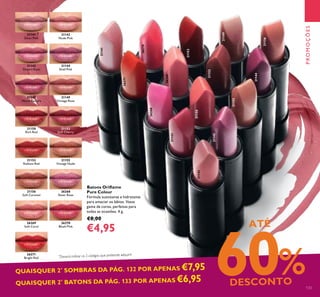 21142
Nude Pink
21144
Shell Pink
21141
Silver Pink
21143
Desert Rose
21149
Vintage Rose
21152
Soft Cherry
21155
Vintage Nude
26268
Sheer Rose
26270
Blush Pink
21145
Warm Fuchsia
21150
Rich Red
21153
Radiant Red
21156
Soft Caramel
26269
Soft Coral
26271
Bright Red
Batons Orilame
Pure Colour
Fórmula suavizante e hidratante
para amaciar os lábios. Vasta
gama de cores, perfeitas para
todas as ocasiões. 4 g.
€8,00
€4,95
QUAISQUER 2*
SOMBRAS DA PÁG. 132 POR APENAS €7,95
QUAISQUER 2*
BATONS DA PÁG. 133 POR APENAS €6,95
ATÉ
60%DESCONTO 133
21141
21142
21143
26271
21144
21145
21149
21150
21152
21153
21155
26269
26270
26268
21156
*
Deverá indicar os 2 códigos que pretende adquirir
PROMOÇÕES
 