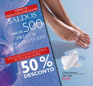 14
PREÇOS
IRRESISTÍVEIS!
ATÉ 50%
DESCONTO
SOLUÇÕES AVANÇADAS PARA
REVIGORAR OS PÉS
 Meias para Hidratação
Para uma hidratação intensiva. Tamanho único.
16675 €6,00
€2,95
AJUDA A
ABSORÇÃO
DO CREME

TODOS OS
PRODUTOS DE BELEZA EM
SALDOS
MAIS DE 500
 