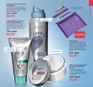 15
 Máscara Intensiva para Pés
Secos e Cansados Feet Up
Advanced
Hidratação instantânea com o
Complexo Intensive Care e
Extratos suavizantes. Para melhores
resultados, deixe atuar durante a
noite. 100 ml.
22689 €12,00
€5,95
 Mousse Refrescante para as
Pernas Feet Up Advanced
Fórmula inovadora com uma sensação
refrescante para pernas cansadas.
Contém a suavizante Castanha da Índia,
Limão e o Complexo Intensive Care.
150 ml.
21905 €13,00
€6,95
O SEU COMPANHEIRO
DEVIAGEM PERFEITO
EMDESTAQUE
REDUZ AS
CALOSIDADES
E A PELE ÁSPERA MAIS HIDRATAÇÃO
 Creme para Pés Salvation Feet
Up Advanced
A Manteiga de Karité ajuda a reduzir o
aparecimento de calosidades enquanto o
Complexo Intensive Care deixa os pés
suaves e hidratados. 50 ml.
23276 €12,00
€6,95
NOVO
 Kit Pedicure
Um kit de pedicure essencial, com
um tamanho perfeito para levar de
viagem. Inclui: corta-unhas, lima de
unhas e empurra-cutículas. Inclui
uma bolsa colorida em rede de
poliéster. Dimensões da bolsa: 14,5
x 11 cm.
29019 €8,00
€3,95




EMDESTAQUE
EFEITO
REFRESCANTE
 