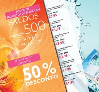 16
 Gel de Duche Discover
Miami Spirit
250 ml.
30132 €7,00
€3,95
 Sabonete Discover Miami
Spirit
90 g.
30133 €3,00
€1,95
 Esfoliante Corporal
Discover Miami Spirit
200 ml.
30134 €8,00
€3,95
 Sabonete Líquido de Mãos
Discover Icelandic Purity
300 ml.
31254 €8,00
€3,95
 Sabonete Discover
Icelandic Purity
90 g.
31253 €3,00
€1,95
 Gel de Duche Discover
Icelandic Purity
250 ml.
31252 €7,00
€3,95
INSPIRAÇÃO
INFINITA
ATÉ 50%
DESCONTO
SUPER
PREÇOS!
TODOS OS
PRODUTOS DE BELEZA EM
SALDOS
MAIS DE 500
 