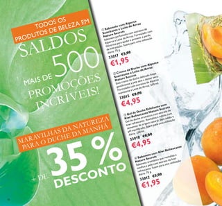 18
MARAVILHAS DA NATUREZA
PARA O DUCHE DA MANHÃ
PROMOÇÕES
INCRÍVEIS!
+ DE 35%
DESCONTO
 Creme de Duche com Alperce
Suavizante e Leite de Arroz
Nature Secrets
Este creme de duche delicado limpa
gentilmente a pele sem a deixar seca.
Formulado com extratos de Alperce
suavizante e Leite de Arroz. 250 ml.
33015 €8,00
€4,95
 Sabonete com Alperce
Suavizante e Leite de Arroz
Nature Secrets
Sabonete perfumado com extratos de
Alperce e Leite de Arroz. Formulado com
Glicerina para ajudar a prevenir a perda
de hidratação. Suave para uma utilização
diária. 75 g.
33017 €3,00
€1,95
 Gel de Duche Esfoliante com
Kiwi Refrescante Nature Secrets
Gel de duche aromático com extrato de
kiwi refrescante. Revitaliza e esfolia com
sementes de origem natural. Sem sabão e
pH equilibrado. Suave para uma utilização
diária. 250 ml.
33010 €8,00
€4,95
 Sabonete com Kiwi Refrescante
Nature Secrets
Sabonete aromático que revitaliza e
toniica a pele com extrato de kiwi
refrescante. Suave para uma utilização
diária. 75 g.
33012 €3,00
€1,95
TODOS OS
PRODUTOS DE BELEZA EM
SALDOS
MAIS DE 500
 