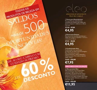 22
ATÉ 60%
DESCONTO
 Condicionador Eleo
Condicionador rico e perfumado,
enriquecido com óleos naturais de Argão e
Rosa. Desembaraça e nutre
instantaneamente o cabelo, deixando-o
brilhante e suave. Para todos os tipos de
cabelo. 150 ml.
31610 €16,00
€7,95
 Pente para Desembaraçar
Pente perfeito para desembaraçar,
concebido para deslizar pelo cabelo sem
partir ou repuxar. C: 22,8 cm x L: 4,8 cm
x A: 3 cm.
27130 €7,00
€4,95
 Escova para Pentear
Esta escova com almofada desembaraça o
cabelo sem o puxar ou daniicar. C: 25 cm x
L: 6,5 cm x A: 3,8 cm.
27131 €8,00
€4,95
APAIXONE-SE NOVAMENTE
PELO SEU CABELO
 Óleo protetor Eleo
Óleo sumptuoso com luxuosos Óleos
naturais de Argão e Rosa. Fórmula
perfumada e não gordurosa que nutre e
suaviza profundamente, para um cabelo
brilhante e com aspeto saudável. Para todos
os tipos de cabelo. Ideal para o cabelo com
coloração. 50 ml.
31614 €22,00
€11,95
PARA CABELO COM COLORAÇÃO
DÊ AO SEU CABELO UM
CUIDADO SUPREMO
OPORTUNIDADES
INCRÍVEIS!
TODOS OS
PRODUTOS DE BELEZA EM
SALDOS
MAIS DE 500
 