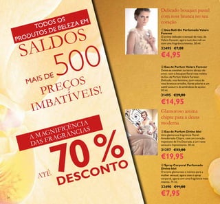 24
 Eau de Parfum Divine Idol
Uma glamorosa fragrância Floral-
Amadeirada-Chipre, com um coração
majestoso de Íris Dourada, e um rasto
sensual e hipnotizante. 50 ml.
31297 €33,00
€19,95
 Deo Roll-On Perfumado Volare
Forever
O aroma delicado e sensual de rosa, de
Volare Forever, agora num deo roll-on
com uma fragrância intensa. 50 ml.
32495 €7,00
€4,95
 Eau de Parfum Volare Forever
Deixe-se envolver no terno abraço do
amor, com o bouquet loral rosa violeta
da Eau de Parfum Volare Forever.
Delicada, mas feminina, com notas de
rosa branca e orvalho, lores solares e um
subtil sussurro de amêndoas de açúcar.
50 ml.
31495 €29,00
€14,95
Glamoroso aroma
chipre para a deusa
moderna
Delicado bouquet pastel
com rosa branca no seu
coração
A MAGNIFICÊNCIA
DAS FRAGRÂNCIAS
PREÇOS
IMBATÍVEIS!
ATÉ 70%
DESCONTO
TODOS OS
PRODUTOS DE BELEZA EM
SALDOS
MAIS DE 500
 Spray Corporal Perfumado
Divine Idol
O aroma glamoroso e icónico para a
mulher sensual, agora com o spray
corporal, agora com uma fragrância mais
intensa. 75 ml.
32490 €11,00
€7,95
 