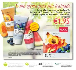 3
Acreditamos de tal forma na qualidade dos
nossos produtos que damos uma garantia 100%
satisfação.Caso não esteja totalmente satisfeito
com o seu produto, poderá devolvê-lo no prazo de
30 dias e devolveremos a totalidade do dinheiro.
Para saber mais sobre
a política da Orilame
relativamente ao bem-estar
dos animais, por favor visite:
www.orilame.pt
Através da nossa colaboração com
a Rainforest Alliance, garantimos
que todo o papel nos nossos
catálogos é oriundo de lorestas
geridas de forma sustentável.
A Orilame tem orgulho em fazer
parte da Associação deVenda
Direta, reletindo-se no nosso
compromisso de manter sempre a
mais elevada ética proissional.
Uma oferta pela sua lealdade
Se fez €15 de compras no Catálogo 10,
faça agora €15 de compras no Catálogo 11 para
poder adquirir o Kit de Beleza Love Nature*
por apenas
€1,95
EDIÇÃO LIMITADA
Idealpara asescapadinhasde verão NOVO
*
Deverá indicar o código 477650 na sua encomenda deste Catálogo
Kit de Beleza Love Nature
Kit de cuidados do rosto de verão enriquecido com extratos naturais de fruta
para uma pele suave, macia e com uma luminosidade natural e saudável. Incrível
esfoliante de açúcar com alperce suavizante, máscara facial de mirtilo e hidratante
em gel com melancia. 3 x 30 ml.
€17,00
 