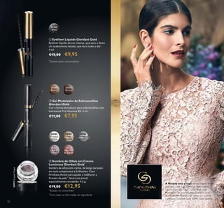 32
 Sombra de Olhos em Creme
Luminous Giordani Gold
Sombra de olhos em creme, de longa duração*
,
em tons sumptuosos e brilhantes. Com
FirmEsse Active para ajudar a melhorar a
irmeza da pele**
. Inclui um pincel
especialmente concebido. 4,5 g.
€19,00 €12,95
 Gel Modelador de Sobrancelhas
Giordani Gold
Cor e forma duradoura para sobrancelhas com
hidratante Pró-Vitamina B5. 4 ml.
€11,00 €7,95
 Eyeliner Líquido Giordani Gold
Eyeliner líquido de cor intensa, que seca e deixa
um acabamento lacado, que dura todo o dia*
.
4 ml.
€15,00 €9,95
30992
Frosted
White
30993
Gold
Sparkle
30994
Shimmering
Grey
30995
Crystal
Taupe
30995CrystalTaupe
30996
Bronzed
Burgundy
31430
Blonde
31431
Brown
32250
Black
A Modelo está a usar:Verniz Intense Shine
Giordani Gold 32822 Intense Red, Eyeliner
Líquido Giordani Gold 32250 Black, Gel
Modelador de Sobrancelhas Giordani Gold
31431 Brown, Sombra de Olhos em Creme
Luminous Giordani Gold 30993 Gold Sparkle.



*
Testado pelos consumidores
**
Com base na informação do ingrediente
*
Testado no consumidor
 