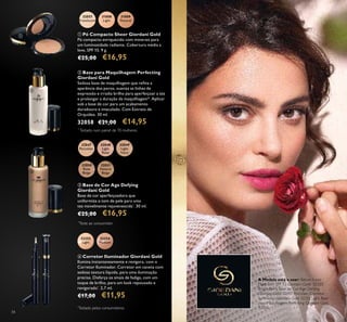 34
 Base para Maquilhagem Perfecting
Giordani Gold
Sedosa base de maquilhagem que reina a
aparência dos poros, suaviza as linhas de
expressão e irradia brilho para aperfeiçoar a tez
e prolongar a duração da maquilhagem*. Aplicar
sob a base de cor para um acabamento
duradouro e imaculado. Com Extrato de
Orquídea. 30 ml.
32058 €21,00 €14,95
 Pó Compacto Sheer Giordani Gold
Pó compacto enriquecido com minerais para
um luminosidade radiante. Cobertura média a
leve, SPF 15. 9 g.
€25,00 €16,95
 Base de Cor Age Defying
Giordani Gold
Base de cor aperfeiçoadora que
uniformiza o tom de pele para uma
tez visivelmente rejuvenescida*
. 30 ml.
€25,00 €16,95
 Corretor Iluminador Giordani Gold
Ilumina instantaneamente e revigora, com o
Corretor Iluminador. Corretor em caneta com
sedosa textura líquida, para uma iluminação
precisa. Disfarça os sinais de fadiga, com um
toque de brilho, para um look repousado e
revigorado*
. 2,7 ml.
€17,00 €11,95
A Modelo está a usar: Batom Iconic
Mate com SPF 12 Giordani Gold 32323
Bright Berry, Base de Cor Age Defying
Giordani Gold 32047 Porcelain, Corretor
Iluminador Giordani Gold 32252 Light, Base
para Maquilhagem Perfecting Giordani Gold
32058.
32048
Light
Rose
32049
Light
Ivory
32050
Rose
Beige
32051
Natural
Beige
32047
Porcelain
32057
Translucent
31808
Light
31809
Natural
32252
Light
32254
Medium




*
Testado num painel de 70 mulheres
*
Teste ao consumidor
*
Testado pelos consumidores
 