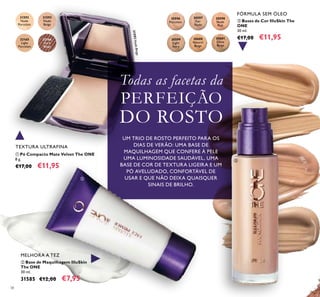38
 Base de Maquilhagem IlluSkin
The ONE
30 ml.
31585 €12,00 €7,95
 Bases de Cor IlluSkin The
ONE
30 ml.
€17,00 €11,95
FÓRMULA SEM ÓLEO
 Pó Compacto Mate Velvet The ONE
8 g.
€17,00 €11,95
MELHORA A TEZ
30597
Fair
Nude
30596
Porcelain
30598
Nude
Pink
30599
Light
Ivory
30600
Natural
Beige
30601
Olive
Beige
31592
Nude
Porcelain
31593
Nude
Beige
31593NudeBeige
32166
Dark
Beige
32165
Light
Porcelain
Todas as facetas da
PERFEIÇÃO
DO ROSTO
UM TRIO DE ROSTO PERFEITO PARA OS
DIAS DE VERÃO: UMA BASE DE
MAQUILHAGEM QUE CONFERE À PELE
UMA LUMINOSIDADE SAUDÁVEL, UMA
BASE DE COR DE TEXTURA LIGEIRA E UM
PÓ AVELUDADO, CONFORTÁVEL DE
USAR E QUE NÃO DEIXA QUAISQUER
SINAIS DE BRILHO.



TEXTURA ULTRAFINA
 