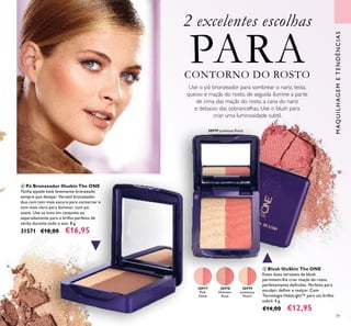 39
MAQUILHAGEMETENDÊNCIAS
30977
Pink
Glow
30978
Shimmer
Rose
30979
Luminous
Peach
30979 Luminous Peach
 Blush IlluSkin The ONE
Estes duos versáteis de blush
permitem-lhe criar maçãs do rosto
perfeitamente deinidas. Perfeito para
esculpir, deinir e realçar. Com
Tecnologia HaloLight™ para um brilho
subtil. 4 g.
€14,00 €12,95
 Pó Bronzeador Illuskin The ONE
Tenha aquele look levemente bronzeado
sempre que desejar. Versátil bronzeador
duo com tom mais escuro para contornar e
tom mais claro para iluminar, num pó
suave. Use os tons em conjunto ou
separadamente para o brilho perfeito de
verão durante todo o ano. 8 g.
31571 €18,00 €16,95
2 excelentes escolhas
PARACONTORNO DO ROSTO
Use o pó bronzeador para sombrear o nariz, testa,
queixo e maçãs do rosto, de seguida ilumine a parte
de cima das maçãs do rosto, a cana do nariz
e debaixo das sobrancelhas. Use o blush para
criar uma luminosidade subtil.


 
