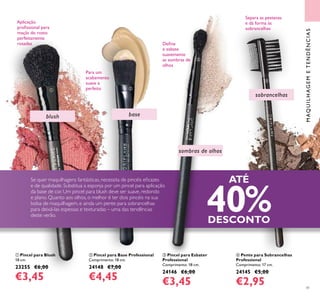 41
base
sobrancelhas
 Pente para Sobrancelhas
Professional
Comprimento: 17 cm.
24145 €5,00
€2,95
Para um
acabamento
suave e
perfeito
Aplicação
proissional para
maçãs do rosto
perfeitamente
rosadas
Separa as pestanas
e dá forma às
sobrancelhas
 Pincel para Esbater
Professional
Comprimento: 18 cm.
24146 €6,00
€3,45
 Pincel para Base Professional
Comprimento: 18 cm.
24148 €7,00
€4,45
 Pincel para Blush
18 cm.
23255 €6,00
€3,45
Se quer maquilhagens fantásticas, necessita de pincéis eicazes
e de qualidade. Substitua a esponja por um pincel para aplicação
da base de cor. Um pincel para blush deve ser suave, redondo
e plano. Quanto aos olhos, o melhor é ter dois pincéis na sua
bolsa de maquilhagem, e ainda um pente para sobrancelhas
para deixá-las espessas e texturadas – uma das tendências
deste verão.
ATÉ
40%DESCONTO
blush
sombras de olhos
 


MAQUILHAGEMETENDÊNCIAS
Deine
e esbate
suavemente
as sombras de
olhos
 