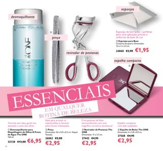 42
 Esponjas para Base
Conjunto de quatro. Dimensões:
7,6 x 5 x 2,4 cm.
24860 €2,90 €1,95
 Desmaquilhante para
Maquilhagem de Olhos À Prova
de Água The ONE
100 ml.
32138 €12,00 €6,95
 Revirador de Pestanas The
ONE
Dimensões: 11 x 3,7 cm.
27442 €4,95
€2,95
 Pinça
Dimensões: 9,6 x 0,9 x 0,5 cm. Níquel
Testado.
26862 €5,00
€2,95
 Espelho de Bolso The ONE
Dimensões: 6 x 5,8 x 0,9 cm.
27568 €4,95
€2,95
esponjas
desmaquilhante
pinça
revirador de pestanas
espelho compacto
Fórmula sem óleo, gentil nas
pestanas e zona dos olhos
Ideal para arranjar as
sobrancelhas e remover
pelos faciais indesejados
Crie pestanas de festa
extraordinárias com uma
magníica curvatura duradoura!
Espelho compacto
com lado ampliador
Esponjas de borracha – perfeitas
para uma aplicação precisa e
uniforme da base de cor





EM QUALQUER
ROTINA DE BELEZA
ESSENCIAIS
 