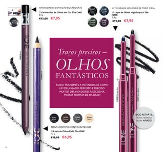 44
 Lápis de Olhos High Impact The
ONE
0,3 g.
€12,00 €7,95
INTENSIDADE AO LONGO DE TODO O DIAINTENSIDADE E DEFINIÇÃO DURADOURAS
TONS COM PIGMENTO INTENSO
 Delineador de Olhos em Gel The ONE
0,5 g.
€12,00 €7,95
 Lápis de Olhos Kohl The ONE
1,3 g.
€11,00 €6,95
BICO RETRÁTIL
nunca necessita
de ser AFIADO
Traços precisos –
OLHOS
FANTÁSTICOS



31559
Amazon
Green
31560
Deep
Plum
31558
Midnight
Blue
31558MidnightBlue
31557
Onyx
Black
31557OnyxBlack
32291
Black
32291Black
32293
Grey
32294
Nude
32292
Brown
32091
Black
32091Black
NADA TRANSMITE A INTENSIDADE COMO
UM DELINEADO PERFEITO E PRECISO.
MUITOS DELINEADORES À ESCOLHA,
MUITAS FORMAS DE OS USAR!
 