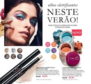 32794
Wet
Turquoise
46
MUDE O ESTILO E ILUMINE COM AS CORES
INTENSAS DO VERÃO.
31577
Iced
Sand
31577
Iced Sand
31578
Arctic
Silver
31579
Sahara
Bronze
31581
Amazon
Night
31580
Mauve
Lava
31582
Charcoal
Dusk
32795
Purple
Wow
32792
Hot
Pink
32793
Orange
Crush
32796
Golden
Yellow
32794 Wet Turquois
e
32793 Orange Crus
h


olhos eletrificantes
NESTE
VERÃO!
AModeloestáausar:SombrasdeOlhosemCreme
ColourImpactTheONE32794WetTurquoise,
SombrasdeOlhosemCremeColourImpactTheONE
32792HotPink.
*
Testado num painel de 68 mulheres *
Testado num painel de 63 mulheres
NOVO
 Sombras de Olhos em Creme
Colour Impact The ONE
Inovadoras sombras de olhos que se aplicam
com uma textura em creme, transformando-se
depois num pó. Tons ultraintensos com
cobertura ediicável para um acabamento
ousado. Não acumulam na pálpebra*
. 4 g.
€13,00 €8,95
 Stick Sombra de Olhos Colour
Unlimited The ONE
Sombra de olhos em lápis, de longa-duração e à
prova de água, que resiste a todas as intempéries.
Acabamento intenso e cremoso, que não esbate
nem acumula nas pálpebras e dura 24 horas*
. 1,2 g.
€14,00 €9,95
 