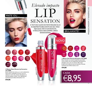 47
A TEXTURA SUAVE DO MATE MOUSSE OU O
ACABAMENTO BRILHANTE DO GEL VINIL?
SEJA QUAL FOR A SUA ESCOLHA,
O RESULTADO SERÁ SEMPRE LÁBIOS
SENSACIONAIS!
Elevado impacto
LIPSENSATION
BRILHANTE?
32256
Soft
Mulberry
32257
Boysenberry
31949
Pink
Velour
31951
Rouge
Suede
31950
Raspberry
Cloud
31948
Plush
Peach
31944
Toffee
Cream
31946
Coral
Dream
31946CoralDream
31945
Satin
Rose
31947
Red
Velvet 32450
Pink
Mambo
32450PinkMambo
32451
Magnetic
Magenta
32452
Purple
Rumba
32453
Grape
Splash
32444
Tangerine
Tango
32445
Sunset
Burst
32448
Hot
Flamingo
32449
Malibu
Blush
CADA
€8,95
MATE OU…
 
MAQUILHAGEMETENDÊNCIAS
NOVO
 Batom Mate Mousse Lip Sensation
The ONE
Batom líquido leve como o ar e com acabamento
mate suave e aveludado. Os tons ricos, de
cobertura total, são o batom obrigatório na
mala de qualquer mulher. Com ingredientes
suavizantes para lábios hidratados. 5 ml.
€14,00
 Batom Gel Vinil Lip Sensation The ONE
Batom líquido com textura superleve, que adere
como um gel, com um acabamento ultrassuave de
plexigloss, para uma cor intensa. Não cola e
proporciona cobertura de cor extrema. Fórmula
suavizante para lábios macios. 5 ml.
€14,00
 