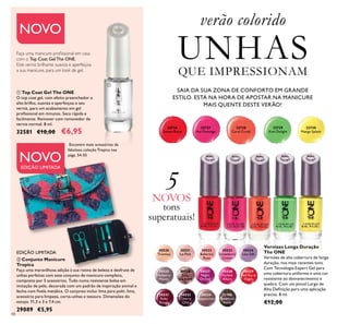 NOVO
NOVO
EDIÇÃO LIMITADA
48
30520
Tiramisu
30521
Ice Pink
30522
Ballerina
Rose
30523
Strawberry
Cream
30524
Lilac Silk
30525
Mulberry
Mauve
30526
Rose
Diamond
30527
Night
Orchid
30528
Fuchsia
Allure
30529
Red Sky at
Night
30531
Ruby
Rouge
30533
Cherry
Chic
30534
Cappuccino
31194
Amethyst
Rock
SAIA DA SUA ZONA DE CONFORTO EM GRANDE
ESTILO. ESTÁ NA HORA DE APOSTAR NA MANICURE
MAIS QUENTE DESTE VERÃO!
Vernizes Longa Duração
The ONE
Vernizes de alta cobertura de longa
duração, nos mais recentes tons.
Com Tecnologia Expert Gel para
uma cobertura uniforme e uma cor
resistente ao desvanecimento e
quebra. Com um pincel Largo de
Alta Deinição para uma aplicação
precisa. 8 ml.
€12,00
verão colorido
UNHASQUE IMPRESSIONAM
32726
Sunset Burst
32727
Hot Flamingo
32728
Coral Crush
32729
Kiwi Delight
32730
Mango Splash
 Top Coat Gel The ONE
O top coat gel, com efeito preenchedor e
alto brilho, suaviza e aperfeiçoa o seu
verniz, para um acabamento em gel
proissional em minutos. Seca rápida e
facilmente. Remover com removedor de
verniz normal. 8 ml.
32581 €10,00 €6,95
Faça uma manicure proissional em casa
com o Top Coat Gel The ONE.
Este verniz brilhante suaviza e aperfeiçoa
a sua manicure, para um look de gel.
EDIÇÃO LIMITADA
 Conjunto Manicure
Tropica
Faça uma maravilhosa adição à sua rotina de beleza e desfrute de
unhas perfeitas com este conjunto de manicure completo,
composto por 5 acessórios. Tudo numa resistente bolsa em
imitação de pele, decorada com um padrão de inspiração animal e
fecho com ivela metálica. O conjunto inclui: lima para polir, lima,
acessório para limpeza, corta-unhas e tesoura. Dimensões do
estojo: 11,3 x 3 x 7,4 cm.
29089 €5,95
Encontre mais acessórios da
fabulosa coleção Tropica nas
págs. 54-55
5NOVOS
tons
superatuais!


 