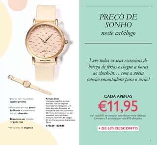 5
PREÇO DE
SONHO
neste catálogo
Relógio Dots
Uma peça magníica, em tom
dourado, com um elegante
mostrador em rosa pastel com
bolas douradas. Bracelete em
imitação de pele rosa. Aprovação
CE. Verso do mostrador em aço
inoxidável. Inclui pilha sem
mercúrio. Diâmetro do relógio:
3,5 cm. Comprimento da bracelete:
24 cm.
477669 €29,95
• Interior com movimento
quartz preciso
• Mostrador em rosa pastel
brilhante e revestimento
em tom dourado
• Bracelete em imitação
de pele rosa
• Inclui bolsa de organza
Leve todos os seus essenciais de
beleza de férias e chegue a horas
ao check-in… com a nossa
coleção encantadora para o verão!
+ DE 60% DESCONTO
CADA APENAS
€11,95por cada €15 de compras que efetuar neste catálogo
Limitado a 1 produto por cada €15 efetuados
 