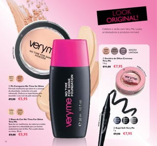 50
Celebre o verão com Very Me. Looks
arrebatadores e produtos incríveis!
LOOK
ORIGINAL!
 Pó Compacto No Time for Shine
Fórmula matiicante que absorve o excesso
de oleosidade, revelando uma pele
refrescada. Disfarça as imperfeições sem
esconder o seu tom de pele natural. 9 g.
€9,00 €5,95
 Base de Cor No Time For Shine
Very Me
Base de cor matiicante, de cobertura média,
que absorve a oleosidade para um bonito
acabamento sem brilho. Para a pele oleosa
ou mista. 30 ml.
€9,00 €5,95
 Kajal Soft Very Me
1 g.
€9,00 €7,95
 Sombra de Olhos Cremosa
Very Me
1,6 g.
€11,00 €7,95
EDIÇÃO
LIMITADA


20531
Matte
light
20532
Matte
latte
31901
Snow
Touch
31902
Natural
Beige
32566
Satin
Almond
32567
Chestnut
32568
Dark
Taupe
30428
Simply
Black
30428SimplyBlack
30429
Steel
Grey
30427
Midnight
Blue


32566 Sa
tinAlmond
20531Mattelight
 