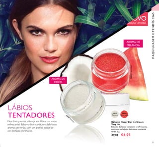 51
Bálsamo Happy Lips Ice Cream
Very Me
Bálsamo de lábios hidratante e refrescante,
com tons perlados e deliciosos aromas de
verão. 7 g.
€7,00 €4,95
LÁBIOS
TENTADORES
AROMA DE
COCO
NOVOEDIÇÃO LIMITADA
32831
Coconut32831
Coconut
32832
Watermelon
32832Watermelon
MAQUILHAGEMETENDÊNCIAS
Nos dias quentes, ofereça aos lábios um mimo
refrescante! Bálsamo hidratante, em deliciosos
aromas de verão, com um bonito toque de
cor perlado e brilhante.
AROMA DE
MELANCIA
 