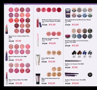 52
31736
French
Beige
31737
Pink
Charm
31738
Sweet
Peach
31739
Rose
Blush
31740
Hot
Pink
Brilho de Lábios em Creme 5
em 1 Colour Stylist The ONE
5 ml.
€13,00 €11,95
31586
Black
Eyeliner Wonder Liner The ONE
2,5 ml.
€12,00 €10,95
30980
Spectacular
Nude
30981
Ravishing
Rose
30982
Sublime
Pink
30983
Striking
Coral
30984
Amazing
Berry
30985
Stunning
Clover
30986
Explosive
Pink
30987
Dazzling
Plum
THE ONE
Batom Triple Core The ONE
4 g.
€15,00 €13,95
30749
Deep
Indigo
Sombras de Olhos em Creme Colour
Impact The ONE
4 g.
€13,00 €11,95
30744
Beige
Pearl
30745
Rose
Gold
30746
Golden
Brown
30747
Olive
Green
30750
Intense
Plum
30751
Shimmering
Steel
30430
Lustrous
Nude
30431
Pink
Hypnotic
30435
Vibrant
Blush
30436
Clover
Haze
30438
Raspberry
Sorbet
30440
Glazed
Currant
30441
Red
Ovation
30442
Trendy
Berry
Batom Power Shine The ONE
1,7 g.
€13,00 €11,95
31594
Fair
31595
Light
31596
Medium
Creme BB The ONE
30 ml.
€15,00 €13,95
30969
Black
Pearl
30970
Bronzed
Brown
30971
Silver
Grey
30972
Rose
Taupe
30973
Pink
Mauve
30974
Midnight
Purple
30975
Denim
Blue
30976
Forest
Green
Duos de Sombras de Olhos Colour Match
The ONE
2 g.
€15,00 €13,95
31587
Porcelain
31588
Fair
Nude
31589
Light
Ivory
31590
Warm
Beige
31591
Natural
Beige
Base de Cor Mate Velvet The
ONE
30 ml.
€17,00 €15,95
30655
Uptown
Rose
30656
Pink
Maylower
30658
Garnet
Attraction
30661
Clover
Haze
30664
Cranberry
Blush
30663
Mysterious
Pink
30669
Red
Devotion
30668
Coral
Ideal
30665
Warm
Peach
30666
Coral
Charisma
30667
Sweet
Tangerine
30675
VIP
Beige
30673
Red Haute
Couture
30676
Chic In
Taupe
30679
Vintage
Rose
30677
Warm
Nude
30672
Irresistible
Red
30682
Red
Copper
Batom 5 em 1 Colour Stylist The
ONE
4 g.
€12,00 €7,95
Bálsamo de Lábios Lip Spa
Care The ONE
1,7 g.
€12,00 €10,95
31442
Transparent
31443
Natural
Pink
31444
Nude
30475
Black
30476
Brown
30478
Grey
30477
Blue
Eyeliner em Caneta The ONE
0,8 ml.
€12,00 €7,95
30748
Petroleum
Shine
 