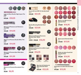 53
GIORDANI GOLD
22744
Dusky
Nude
22746
Pink
Secret
22748
Rose
Blossom
22749
Cerise
Pink
22752
Warm
Coral
31376
Beige
Suede
31377
Pink
Delicacy
31378
Frosted
Rose
31379
Violet
Dawn
31380
Red
Attraction
Batons Jewel Giordani Gold
4 g.
€19,00 €17,95
MAQUILHAGEMETENDÊNCIAS
30988
Light
30989
Natural
Creme CC com SPF 35 Giordani Gold
40 ml.
€23,00 €21,95
32075
Smokey Grey
32076
Divine Brown
32077
Radiant Plum
Quarteto de Sombras de
Olhos Giordani Gold
5,2 g.
€25,00 €22,95
32079
Black
Máscara de Pestanas Incredible Length
Giordani Gold
8 ml.
€18,00 €16,95
32081
Natural
Radiance
32082
Natural
Bronze
32083
Natural
Peach
32084
Dark
Bronze
Pérolas Bronzing Giordani Gold
25 g.
€30,00 €27,95
Delineador de Lábios Giordani Gold
1,6 g.
€15,00 €13,95
31381
Nude
31382
Coral
31383
Rose
31384
Pink
31385
Red
31815
Wild
Rose
31814
Vibrant
Coral
31812
Lavender
31811
Sheer
Pink
31813
Pink
Quartz
Brilho de Lábios Youth Full
Giordani Gold
3,5 ml.
€16,00 €14,95
VERY ME
26024
Black
Máscara de Pestanas Extendalash Very
Me
8 ml.
€8,00 €6,95
31473
Black
31474
Black
Plum
Máscara de Pestanas Eyes Wide Open
The ONE
8 ml.
€13,00 €11,95
31790
Grey
Smoke
31789
Silver
Chrome
31791
Sparkling
Green
31792
Dazzling
Taupe
Lápis de Olhos Metallic High Impact The
ONE
0,3 g.
€12,00 €10,95
27093
Black
Máscara de Pestanas Panorama
Giordani Gold - Black
8 ml.
27093 €18,00 €16,95
30445
Satin
Beige
30446
Creamy
Nude
30447
Pink
Nude
30448
Pearly
Pink
30449
Rose
Petal
30456
Muted
Plum
30457
Lavender
Lustre
30458
Copper
Shine
30459
Cherry
Love
30455
Red
Fatale
30450
Peach
Pink
30454
True
Red
30451
Lucent
Pink
30453
Fuchsia
Divine
30452
Raspberry
Blush
Batom com SPF 15 Iconic
Giordani Gold
4 g.
€18,00 €16,95
30722
Black
Máscara de Pestanas Lash Resistance
The ONE
8 ml.
€16,00 €14,95
Máscara de Pestanas Double Effect The
ONE
8 ml.
€16,00 €14,95
31189
Intense
Black
 