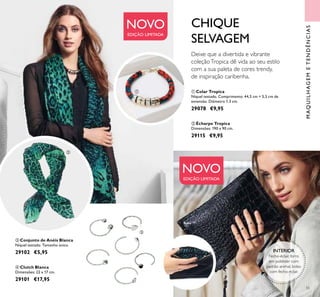 55
MAQUILHAGEMETENDÊNCIAS
 Clutch Blanca
Dimensões: 22 x 17 cm.
29101 €17,95
CHIQUE
SELVAGEM
 Conjunto de Anéis Blanca
Níquel testado. Tamanho único.
29102 €5,95
NOVO
EDIÇÃO LIMITADA
NOVO
EDIÇÃO LIMITADA
INTERIOR
Fecho-éclair, forro
em poliéster com
padrão animal, bolso
com fecho-éclair.



  Colar Tropica
Níquel testado. Comprimento: 44,5 cm + 5,5 cm de
extensão. Diâmetro 1.3 cm.
29078 €9,95
 Écharpe Tropica
Dimensões: 190 x 90 cm.
29115 €9,95
Deixe que a divertida e vibrante
coleçãoTropica dê vida ao seu estilo
com a sua paleta de cores trendy,
de inspiração caribenha.
 