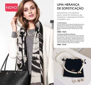 NOVO
56
 Colar Classica
Um colar clássico com um bonito io de pérolas em vidro
iridescentes e terminado com uma mola de metal que
aperta e brilha com inúmeras pedras de vidro. Níquel
testado. Comprimento: 46 cm. Pérolas de vidro: cada
0,8 cm.
29085 €9,95
 Conjunto de Brincos Classica
Um luxuoso conjunto, com um par de brincos meia bola,
com metal leve, revestimento dourado e pedras de vidro
brilhantes. Como alternativa, o segundo par de brincos
possui extraordinárias pérolas em vidro. Ganchos de aço
inoxidável. Níquel testado. Diâmetro da pedra em vidro:
1,05 cm. Diâmetro da pérola em vidro: 0,85 cm.
29087 €7,95
Apresentamos uma coleção de
peças e acessórios intemporais, que
representam a dedicação da Orilame
à qualidade e arte.
UMA HERANÇA
DE SOFISTICAÇÃO


 