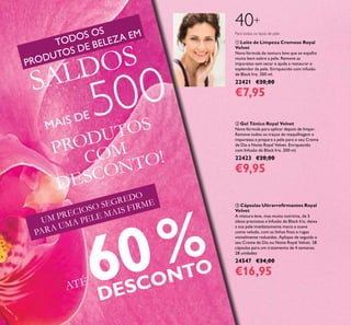 6
UM PRECIOSO SEGREDO
PARA UMA PELE MAIS FIRME  Cápsulas Ultrarreirmantes Royal
Velvet
A mistura leve, mas muito nutritiva, de 5
óleos preciosos e Infusão de Black Iris, deixa
a sua pele imediatamente macia e suave
como veludo, com as linhas inas e rugas
visivelmente reduzidas. Aplique de seguida o
seu Creme de Dia ou Noite Royal Velvet. 28
cápsulas para um tratamento de 4 semanas.
28 unidades
24547 €34,00
€16,95
 Gel Tónico Royal Velvet
Nova fórmula para aplicar depois de limpar.
Remove todos os traços de maquilhagem e
impurezas e prepara a pele para o seu Creme
de Dia e Noite Royal Velvet. Enriquecido
com Infusão de Black Iris. 200 ml.
22423 €20,00
€9,95
 Leite de Limpeza Cremoso Royal
Velvet
Nova fórmula de textura leve que se espalha
muito bem sobre a pele. Remove as
impurezas sem secar e ajuda a restaurar o
esplendor da pele. Enriquecido com infusão
de Black Iris. 200 ml.
22421 €20,00
€7,95
40+
Para todos os tipos de pele
PRODUTOS
COM
DESCONTO!
TODOS OS
PRODUTOS DE BELEZA EM
SALDOS
MAIS DE 500
ATÉ 60%
DESCONTO
 