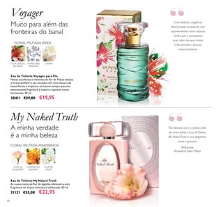 60
Eau de Toilette My Naked Truth
As suaves notas da lor de algodão oferecem a esta
fragrância um toque intimista e soisticado. 50 ml.
31121 €33,00 €22,95
Perfumista:
Amandine Clerc-Marie
Tão delicada como a própria pele
de uma mulher, a Eau de Toilette
My Naked Truth é uma fragrância
suave e graciosa.
Uma dinâmica fragrância
loral-frutada, enriquecida com
surpreendentes notas tropicais
verdes que a transportam
para além dos seus limites
e lhe permitem alcançar
novos horizontes.
Eau de Toilette Voyager para Ela
Notas suculentas e vibrantes de lor de Feijoa exótica
e frutos enchem o seu coração com uma mistura de
notas lorais e tropicais, ao mesmo tempo que esta
emocionante fragrância a inspira a explorar novos
horizontes. 50 ml.
30411 €29,00 €19,95
Muito para além das
fronteiras do banal
Voyager
My Naked Truth
A minha verdade
é a minha beleza
FLOR E FRUTO
DE FEIJOA
FLORAL FRUTADAVERDE
JASMIMALMÍSCARES
SENSUAIS
OSMANTHUS
JAPONÊS
FLOR DE
MAÇÃ
FLORAL FRUTADA AMADEIRADA
FLOR DE
ALGODÃO
“
“
 