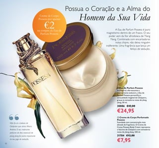 62
Não foi só a beleza de
Cleópatra que atraiu Marco
António. O seu inebriante
perfume de óleo essencial de
ylang ylang foi parte importante
no seu jogo de sedução.
Possua o Coração e a Alma do
Homem da Sua Vida
 Creme de Corpo Perfumado
Possess
Suavidade com concentração mais
elevada de fragrância. O Creme de
Corpo Possess Body Cream representa
o fascínio de Cleópatra com tentadoras
notas de ylang ylang. 250 ml.
31784 €12,00
€7,95
 Eau de Parfum Possess
Intemporal, efervescente e
intensamente sedutora, a Eau de
Parfum Possess personiica a
sensualidade inegável de Cleópatra,
graças às tentadoras notas de ylang
ylang. 50 ml.
30886 €43,00
€24,95
A Eau de Parfum Possess é puro
magnetismo dentro de um frasco. O seu
poder vem da lor afrodisíaca de Ylang
Ylang. Combinada com encantadoras
notas chipre, não deixa ninguém
indiferente. Uma fragrância que lança um
feitiço de sedução.


Creme de Corpo
Possess por apenas
€2na compra da Eau de
Parfum Possess
“
 