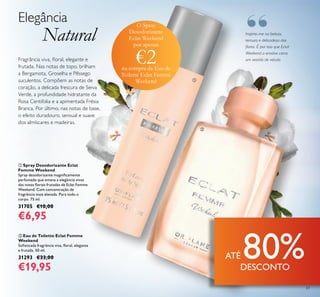 63
Inspirei-me na beleza,
ternura e delicadeza das
lores. É por isso que Eclat
Weekend a envolve como
um vestido de veludo.Fragrância viva, loral, elegante e
frutada. Nas notas de topo, brilham
a Bergamota, Groselha e Pêssego
suculentos. Compõem as notas de
coração, a delicada frescura de Seiva
Verde, a profundidade hidratante da
Rosa Centifolia e a apimentada Frésia
Branca. Por último, nas notas de base,
o efeito duradouro, sensual e suave
dos almíscares e madeiras.
Elegância
Natural
 Spray Desodorizante Eclat
Femme Weekend
Spray desodorizante magniicamente
perfumado que emana a elegância vivaz
das notas lorais frutadas de Eclat Femme
Weekend. Com concentração de
fragrância mais elevada. Para todo o
corpo. 75 ml.
31705 €10,00
€6,95
 Eau de Toilette Eclat Femme
Weekend
Soisticada fragrância viva, loral, elegante
e frutada. 50 ml.
31293 €33,00
€19,95


O Spray
Desodorizante
Eclat Weekend
por apenas
€2na compra da Eau de
Toilette Eclat Femme
Weekend
“
ATÉ 80%DESCONTO
 