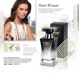 66
Power Woman
Power Woman personiica o carisma da mulher
moderna, graças ao gengibre, rosa feminina
e à sensualidade do patchouli.
"O gengibre personiica o espírito
da mulher que sabe o que quer…
e está determinada a consegui-lo!"
Maurice Roucel e Evelyne
Boulanger, perfumistas
Eau de Toilette Power Woman
A sua paixão, ambição e carisma prevalecem seja qual for a situação.
A Eau de Toilette Power Woman, com a sua mistura fascinante de
gengibre, rosa e patchouli, evoca a essência da mulher fabulosa que
tem objetivos claros e sabe exatamente o que quer. 50 ml.
26769 €32,00 €21,95
ROSA
FLORAL AMADEIRADA ÂMBAR
PATCHOULIGENGIBRE
“
 