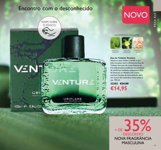 PARAELE
Eau de Toilette Venture
Vença os seus medos e revele o seu
lado corajoso com a refrescante Eau de
Toilette Venture. As notas frescas de
Hortelã-pimenta conferem um estímulo
de coniança imediato, enquanto a Raiz
de Damiana e a Madeira de Cedro
suscitam facetas de sensualidade, para
um aroma tão masculino como quem o
usa. 100 ml.
32503 €24,00
€14,95
RASPE SOBRE
O FRASCO
NOVO
Encontro com o desconhecido
+ DE 35%DESCONTO
NOVA FRAGRÂNCIA
MASCULINA
MADEIRA DE
CEDRO
AROMÁTICA FOUGÉRE
HORTELÃ-
-PIMENTA
RAIZ DE
DAMIANA
69
 